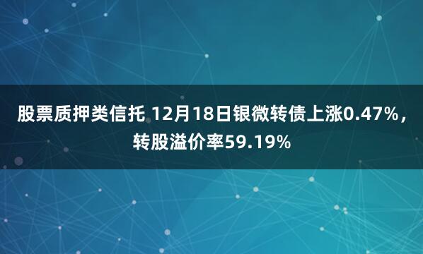 股票质押类信托 12月18日银微转债上涨0.47%，转股溢价率59.19%