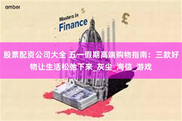 股票配资公司大全 五一假期高端购物指南：三款好物让生活松弛下来_灰尘_海信_游戏