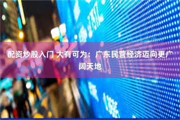 配资炒股入门 大有可为：广东民营经济迈向更广阔天地