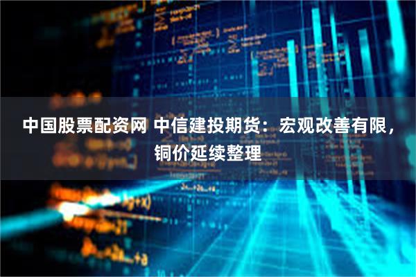 中国股票配资网 中信建投期货：宏观改善有限，铜价延续整理