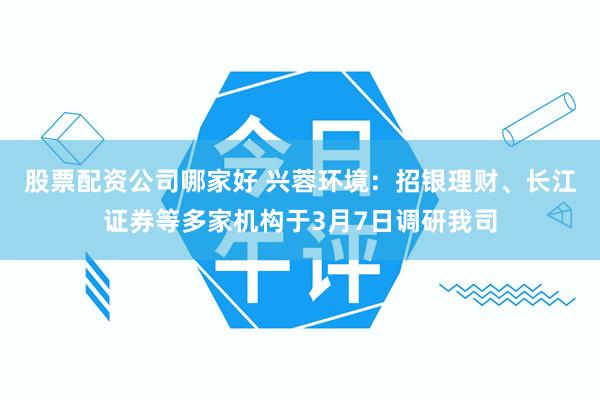 股票配资公司哪家好 兴蓉环境：招银理财、长江证券等多家机构于3月7日调研我司