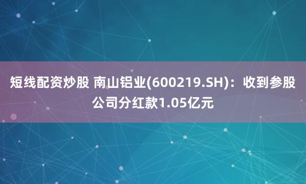 短线配资炒股 南山铝业(600219.SH)：收到参股公司分红款1.05亿元