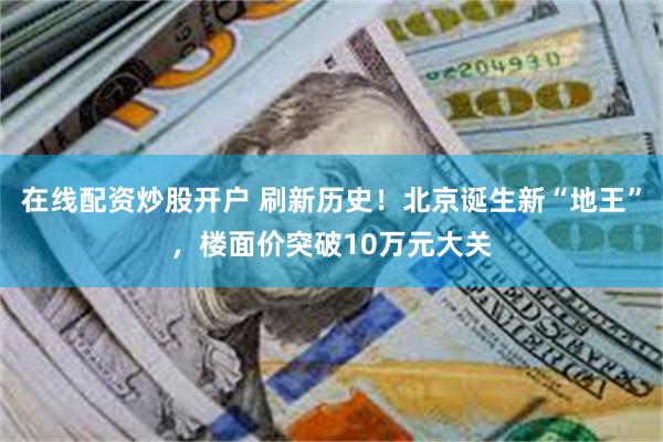 在线配资炒股开户 刷新历史！北京诞生新“地王”，楼面价突破10万元大关