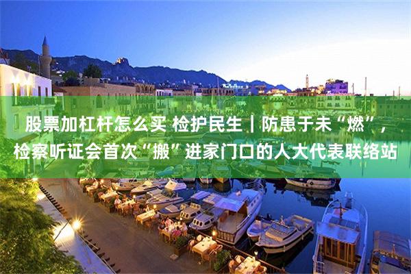 股票加杠杆怎么买 检护民生｜防患于未“燃”，检察听证会首次“搬”进家门口的人大代表联络站