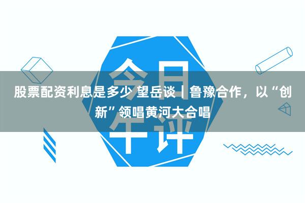 股票配资利息是多少 望岳谈｜鲁豫合作，以“创新”领唱黄河大合唱