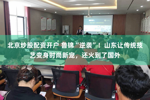 北京炒股配资开户 鲁锦“逆袭”！山东让传统技艺变身时尚新宠，还火到了国外