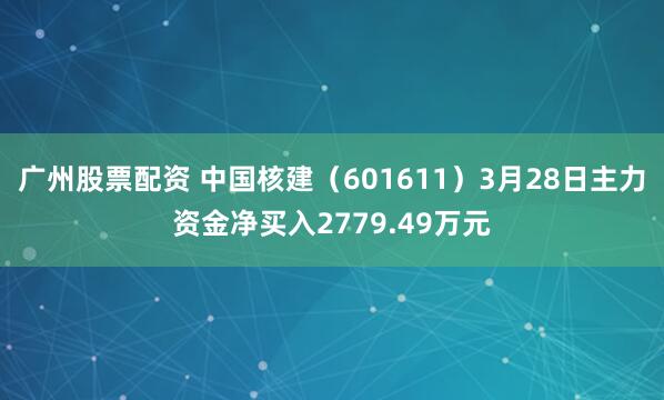 广州股票配资 中国核建（601611）3月28日主力资金净买入2779.49万元