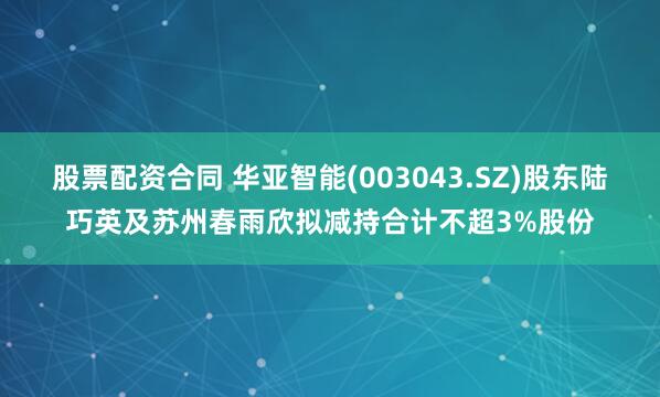 股票配资合同 华亚智能(003043.SZ)股东陆巧英及苏州春雨欣拟减持合计不超3%股份