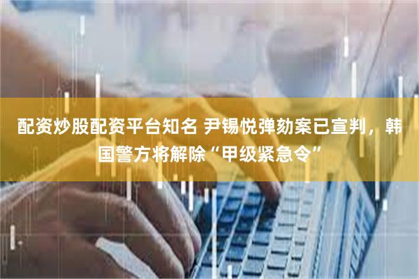 配资炒股配资平台知名 尹锡悦弹劾案已宣判，韩国警方将解除“甲级紧急令”