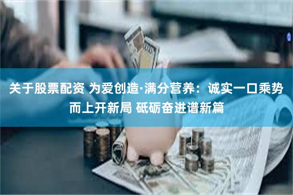 关于股票配资 为爱创造·满分营养：诚实一口乘势而上开新局 砥砺奋进谱新篇
