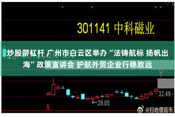 炒股带杠杆 广州市白云区举办“法铸航标 扬帆出海”政策宣讲会 护航外贸企业行稳致远