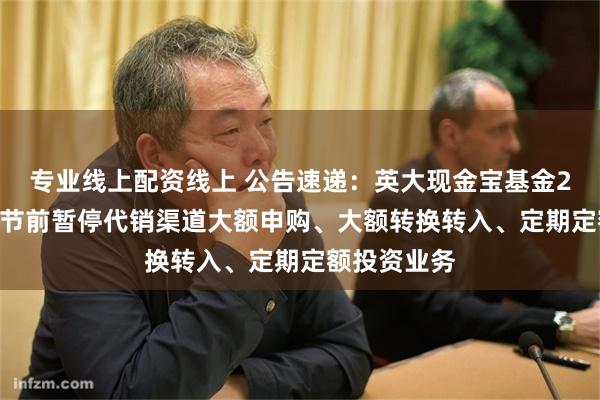 专业线上配资线上 公告速递：英大现金宝基金2025年五一节前暂停代销渠道大额申购、大额转换转入、定期定额投资业务