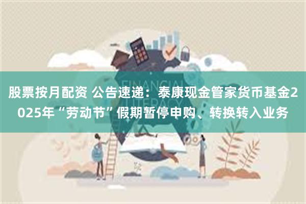 股票按月配资 公告速递：泰康现金管家货币基金2025年“劳动节”假期暂停申购、转换转入业务