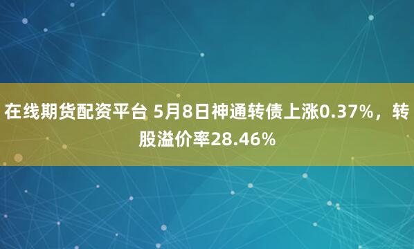 在线期货配资平台 5月8日神通转债上涨0.37%，转股溢价率28.46%