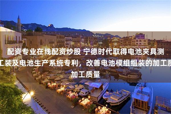 配资专业在线配资炒股 宁德时代取得电池夹具测试工装及电池生产系统专利，改善电池模组组装的加工质量