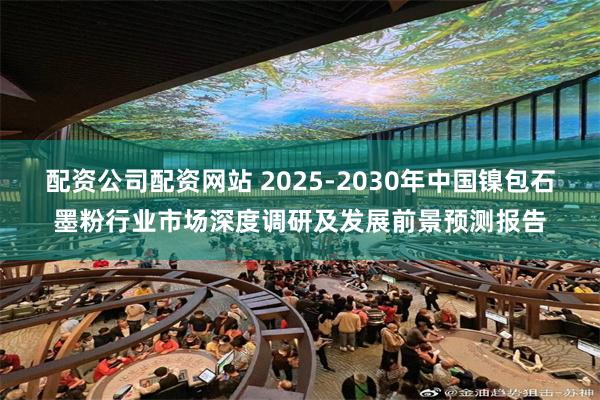 配资公司配资网站 2025-2030年中国镍包石墨粉行业市场深度调研及发展前景预测报告