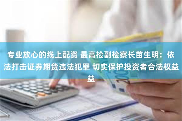 专业放心的线上配资 最高检副检察长苗生明：依法打击证券期货违法犯罪 切实保护投资者合法权益