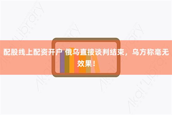 配股线上配资开户 俄乌直接谈判结束，乌方称毫无效果！