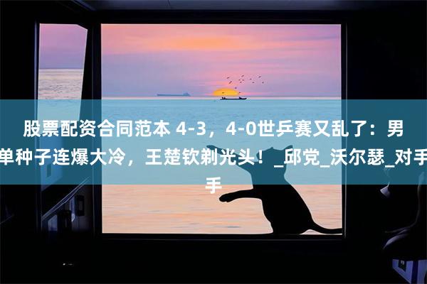 股票配资合同范本 4-3，4-0世乒赛又乱了：男单种子连爆大冷，王楚钦剃光头！_邱党_沃尔瑟_对手