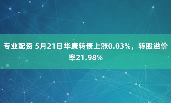 专业配资 5月21日华康转债上涨0.03%，转股溢价率21.98%