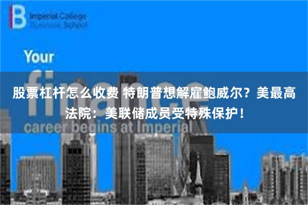 股票杠杆怎么收费 特朗普想解雇鲍威尔？美最高法院：美联储成员受特殊保护！
