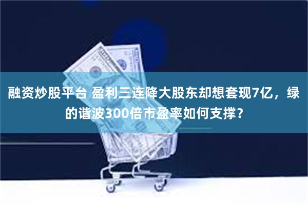 融资炒股平台 盈利三连降大股东却想套现7亿，绿的谐波300倍市盈率如何支撑？