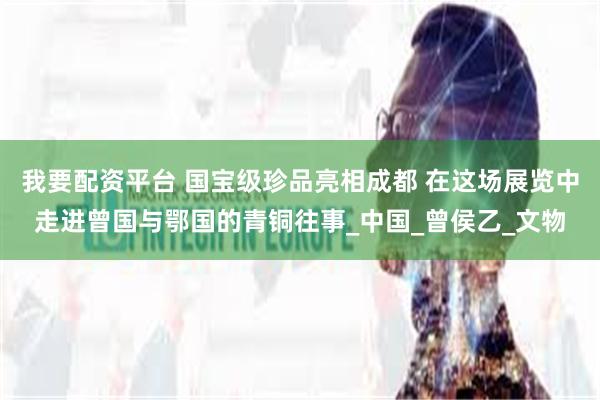 我要配资平台 国宝级珍品亮相成都 在这场展览中走进曾国与鄂国的青铜往事_中国_曾侯乙_文物