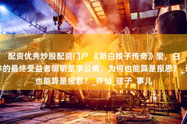 配资优秀炒股配资门户 《新白娘子传奇》里，白素贞生下许仕林的最终受益者明明是李公甫，为何也能算是报恩？_许仙_孩子_事儿
