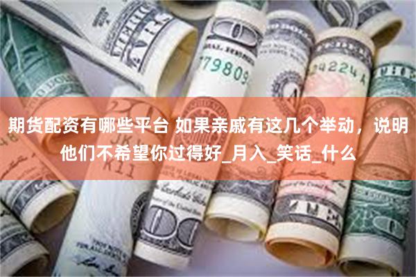 期货配资有哪些平台 如果亲戚有这几个举动，说明他们不希望你过得好_月入_笑话_什么