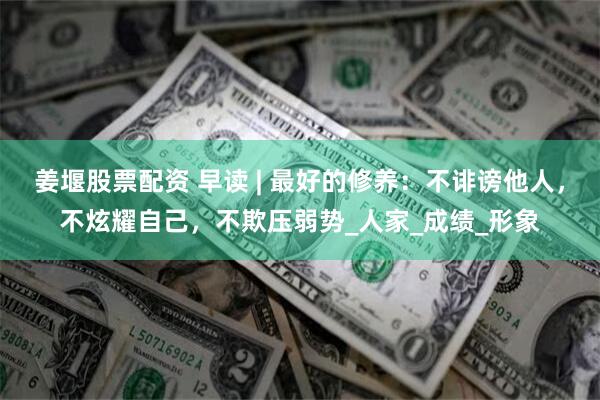 姜堰股票配资 早读 | 最好的修养：不诽谤他人，不炫耀自己，不欺压弱势_人家_成绩_形象