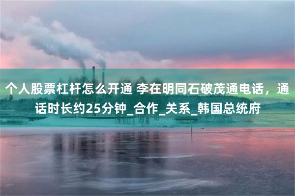 个人股票杠杆怎么开通 李在明同石破茂通电话，通话时长约25分钟_合作_关系_韩国总统府