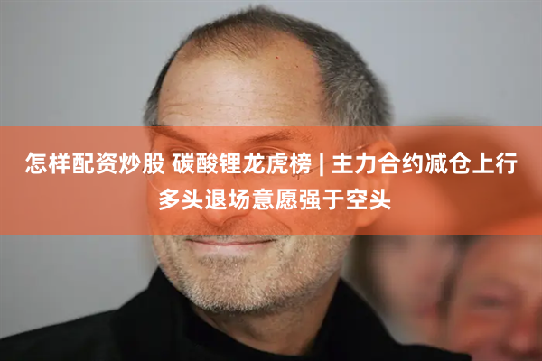 怎样配资炒股 碳酸锂龙虎榜 | 主力合约减仓上行 多头退场意愿强于空头