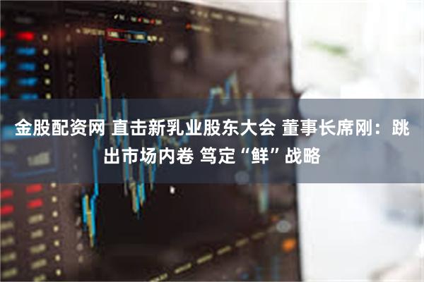 金股配资网 直击新乳业股东大会 董事长席刚：跳出市场内卷 笃定“鲜”战略