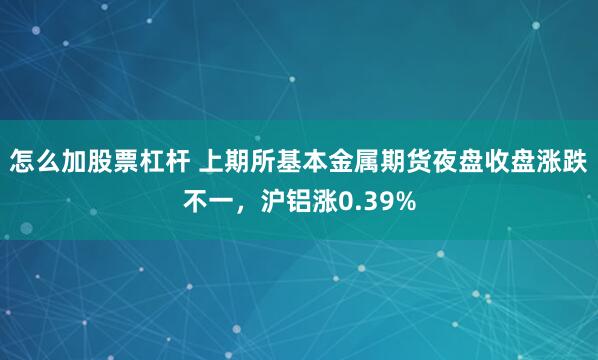 怎么加股票杠杆 上期所基本金属期货夜盘收盘涨跌不一，沪铝涨0.39%
