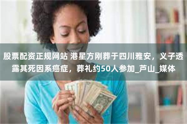 股票配资正规网站 港星方刚葬于四川雅安，义子透露其死因系癌症，葬礼约50人参加_芦山_媒体