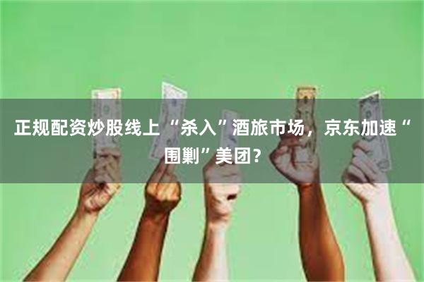 正规配资炒股线上 “杀入”酒旅市场，京东加速“围剿”美团？