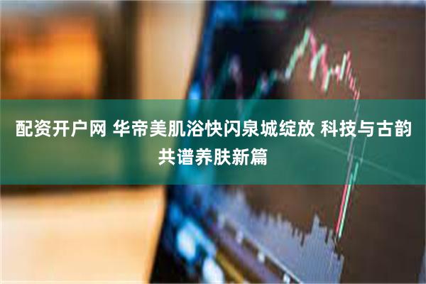 配资开户网 华帝美肌浴快闪泉城绽放 科技与古韵共谱养肤新篇