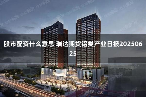 股市配资什么意思 瑞达期货铝类产业日报20250625