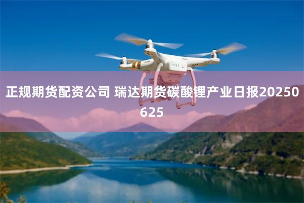 正规期货配资公司 瑞达期货碳酸锂产业日报20250625