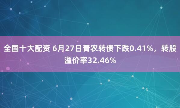全国十大配资 6月27日青农转债下跌0.41%，转股溢价率32.46%