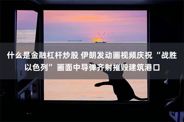 什么是金融杠杆炒股 伊朗发动画视频庆祝 “战胜以色列” 画面中导弹齐射摧毁建筑港口