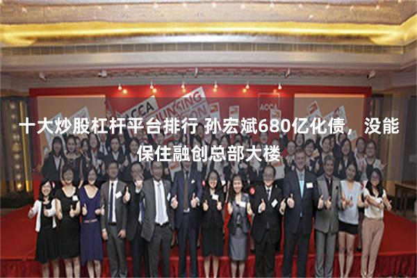 十大炒股杠杆平台排行 孙宏斌680亿化债，没能保住融创总部大楼