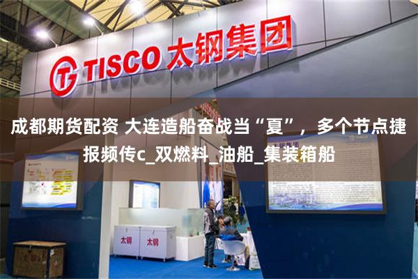 成都期货配资 大连造船奋战当“夏”，多个节点捷报频传c_双燃料_油船_集装箱船