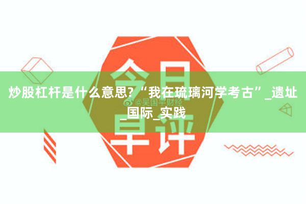 炒股杠杆是什么意思? “我在琉璃河学考古”_遗址_国际_实践