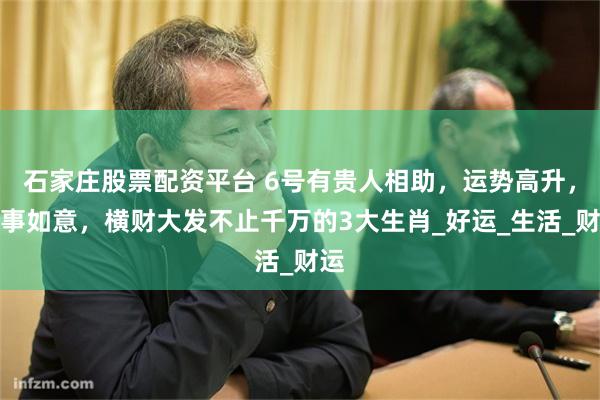 石家庄股票配资平台 6号有贵人相助，运势高升，万事如意，横财大发不止千万的3大生肖_好运_生活_财运
