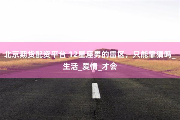 北京期货配资平台 12星座男的雷区，只能靠猜吗_生活_爱情_才会