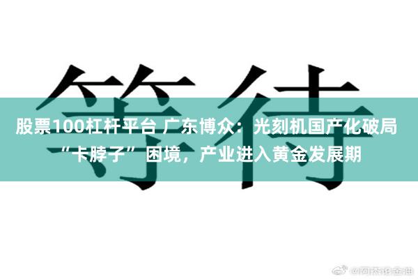 股票100杠杆平台 广东博众：光刻机国产化破局 “卡脖子” 困境，产业进入黄金发展期