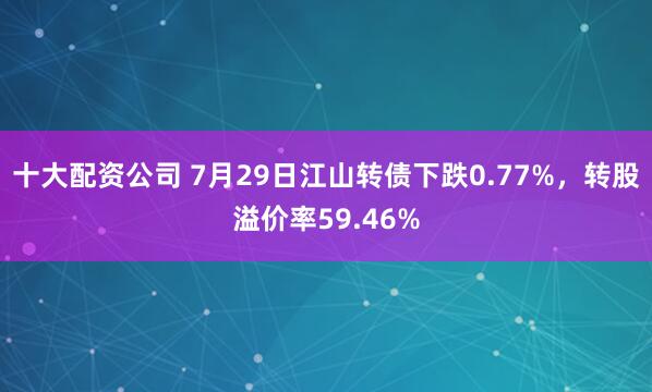 十大配资公司 7月29日江山转债下跌0.77%，转股溢价率59.46%