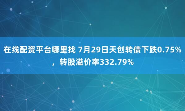 在线配资平台哪里找 7月29日天创转债下跌0.75%，转股溢价率332.79%