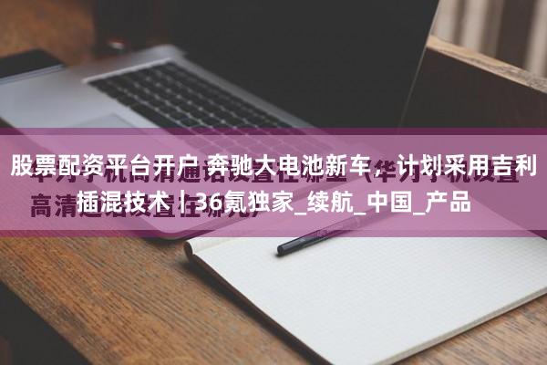 股票配资平台开户 奔驰大电池新车，计划采用吉利插混技术｜36氪独家_续航_中国_产品